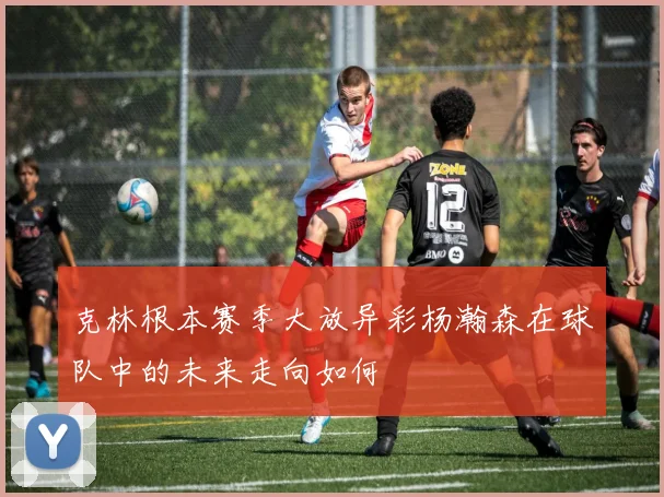 克林根本赛季大放异彩杨瀚森在球队中的未来走向如何