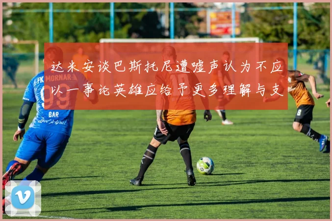 达米安谈巴斯托尼遭嘘声认为不应以一事论英雄应给予更多理解与支持