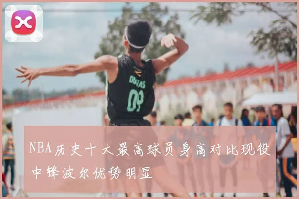 NBA历史十大最高球员身高对比现役中锋波尔优势明显