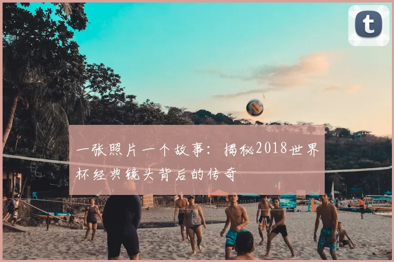 一张照片一个故事：揭秘2018世界杯经典镜头背后的传奇