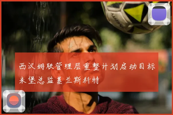 西汉姆联管理层重整计划启动目标米堡总监基兰斯科特