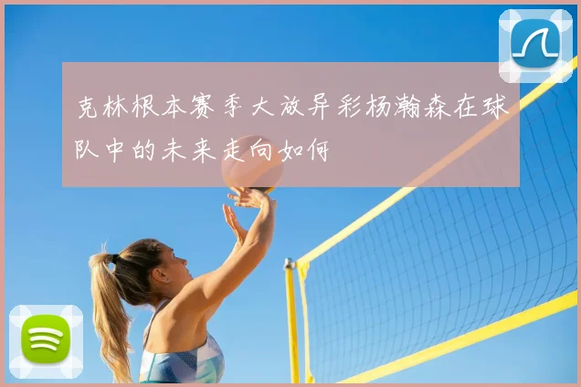 克林根本赛季大放异彩杨瀚森在球队中的未来走向如何
