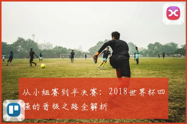 从小组赛到半决赛：2018世界杯四强的晋级之路全解析