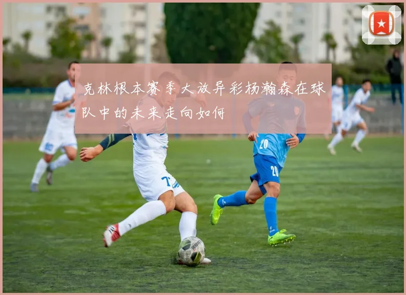 克林根本赛季大放异彩杨瀚森在球队中的未来走向如何