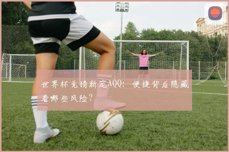 世界杯竞猜新宠AQQ：便捷背后隐藏着哪些风险？