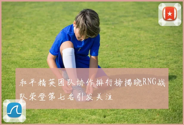 和平精英团队协作排行榜揭晓RNG战队荣登第七名引发关注
