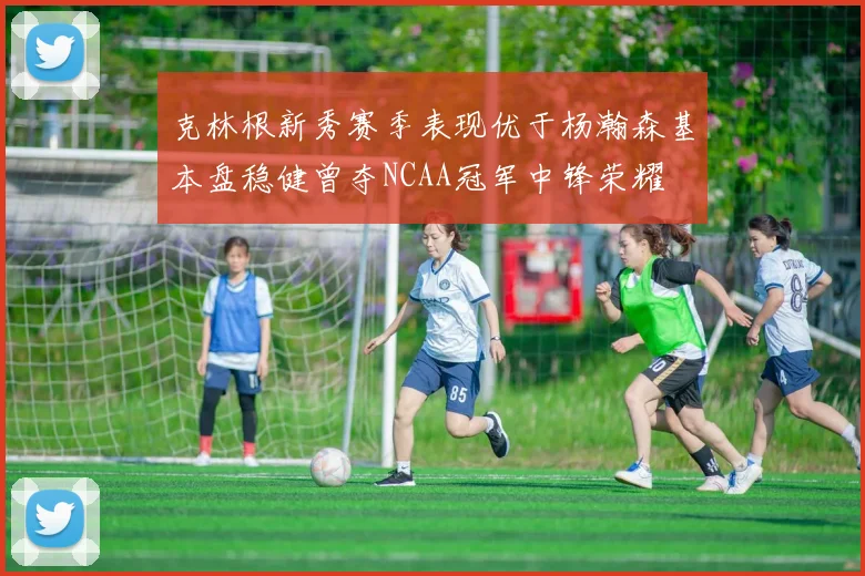 克林根新秀赛季表现优于杨瀚森基本盘稳健曾夺NCAA冠军中锋荣耀