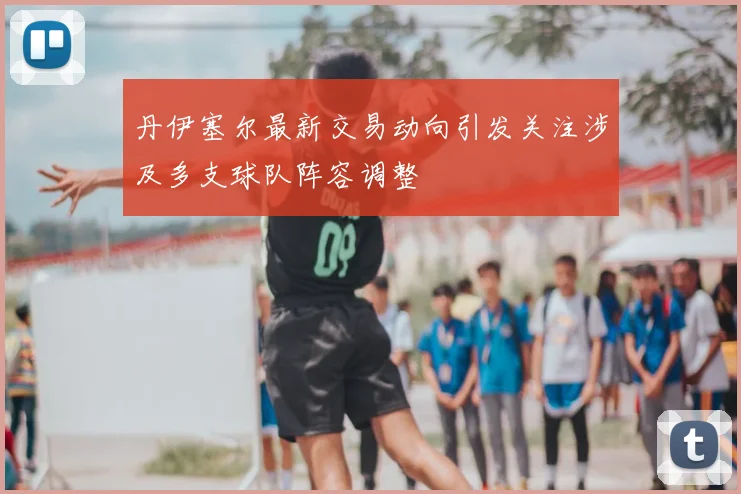 丹伊塞尔最新交易动向引发关注涉及多支球队阵容调整