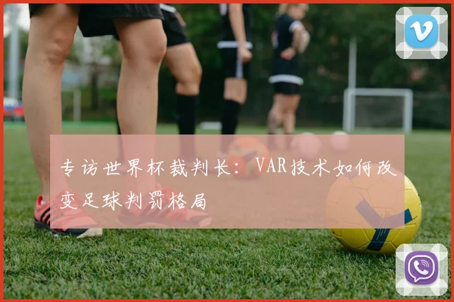 专访世界杯裁判长：VAR技术如何改变足球判罚格局