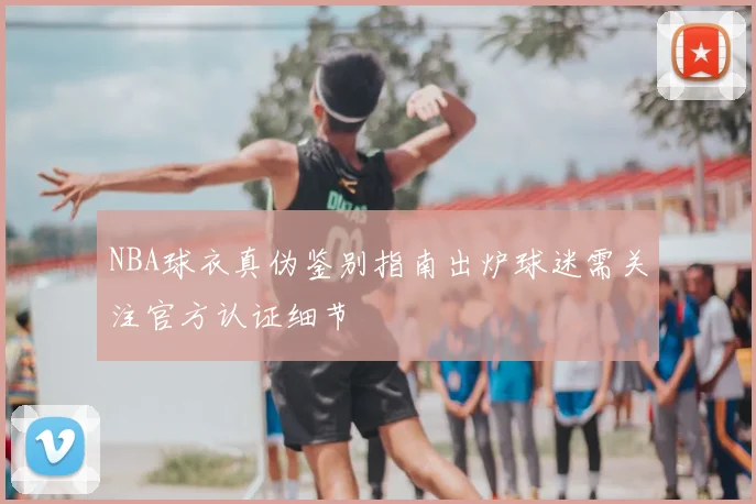 NBA球衣真伪鉴别指南出炉球迷需关注官方认证细节
