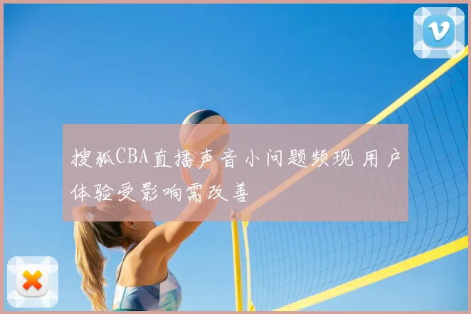 搜狐CBA直播声音小问题频现 用户体验受影响需改善