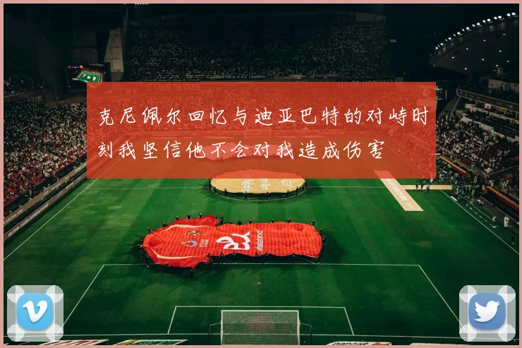 克尼佩尔回忆与迪亚巴特的对峙时刻我坚信他不会对我造成伤害