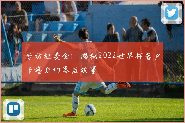 专访组委会：揭秘2022世界杯落户卡塔尔的幕后故事