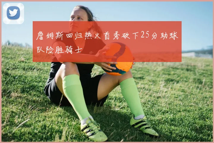 詹姆斯回归热火首秀砍下25分助球队险胜骑士