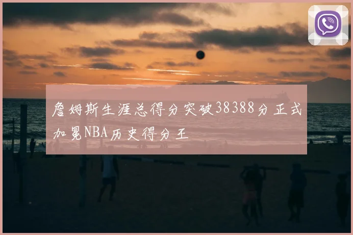 詹姆斯生涯总得分突破38388分正式加冕NBA历史得分王