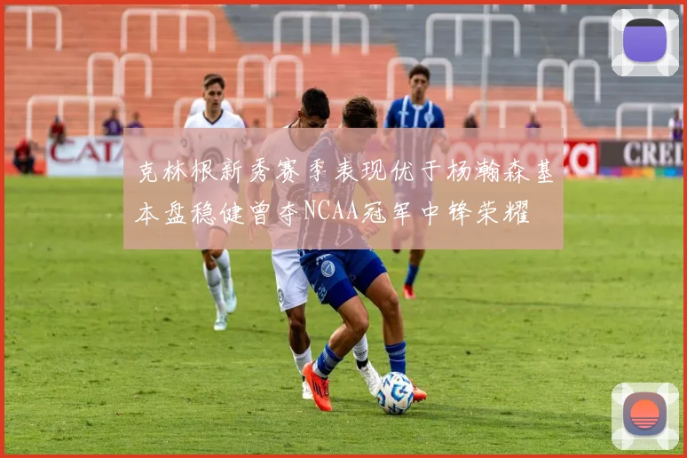 克林根新秀赛季表现优于杨瀚森基本盘稳健曾夺NCAA冠军中锋荣耀