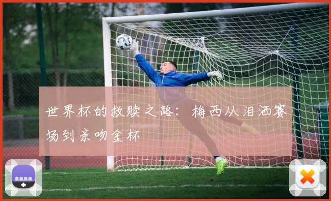 世界杯的救赎之路：梅西从泪洒赛场到亲吻金杯
