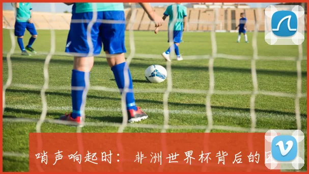 哨声响起时：非洲世界杯背后的团结与奋斗