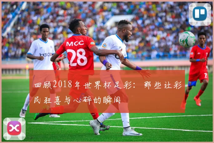 回顾2018年世界杯足彩：那些让彩民狂喜与心碎的瞬间