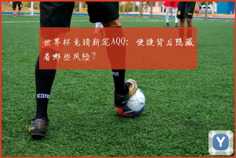 世界杯竞猜新宠AQQ：便捷背后隐藏着哪些风险？