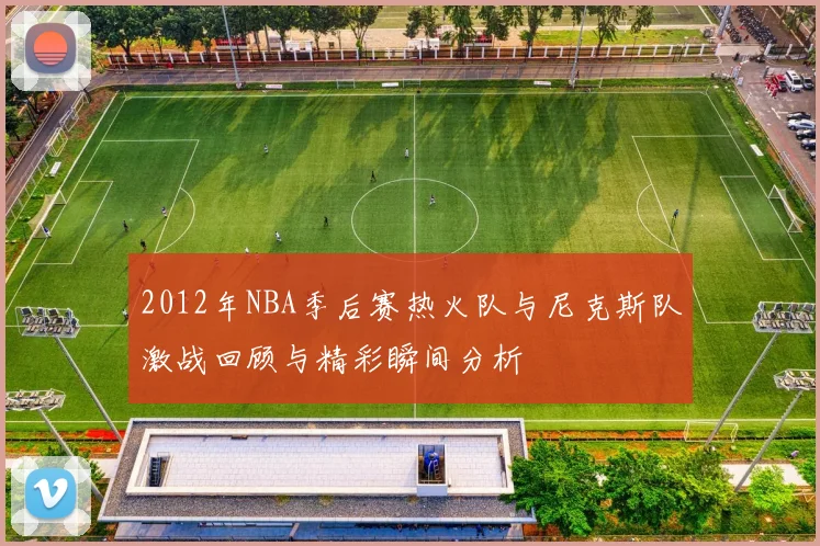 2012年NBA季后赛热火队与尼克斯队激战回顾与精彩瞬间分析