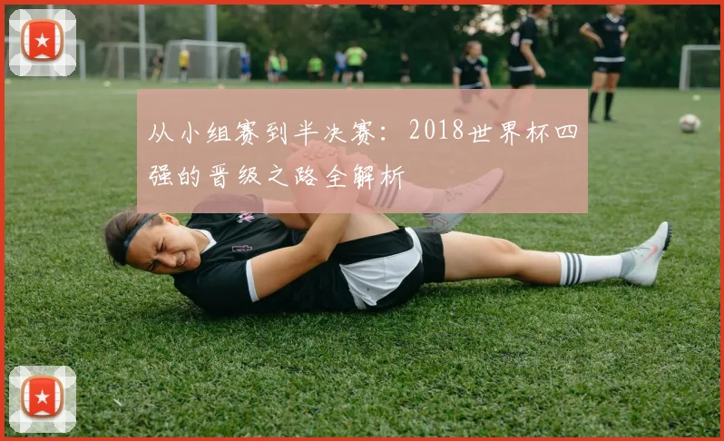 从小组赛到半决赛：2018世界杯四强的晋级之路全解析