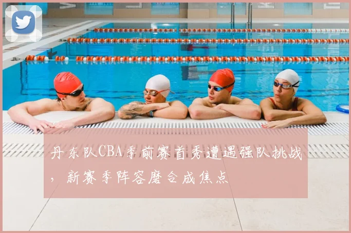 丹东队CBA季前赛首秀遭遇强队挑战，新赛季阵容磨合成焦点