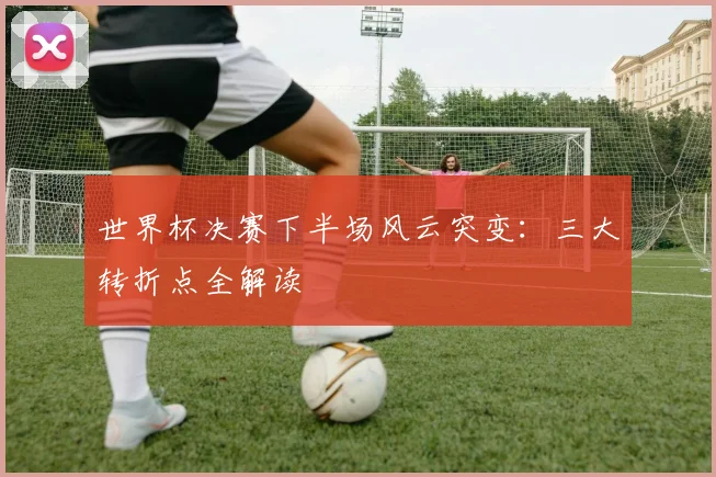世界杯决赛下半场风云突变：三大转折点全解读