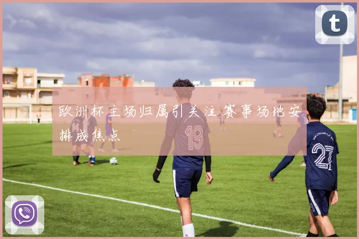 欧洲杯主场归属引关注 赛事场地安排成焦点