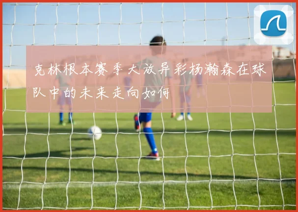 克林根本赛季大放异彩杨瀚森在球队中的未来走向如何