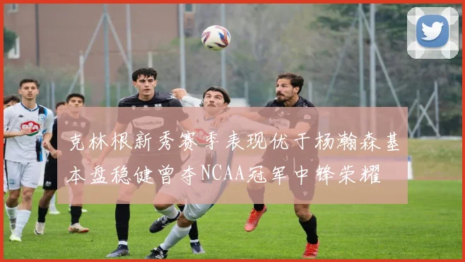 克林根新秀赛季表现优于杨瀚森基本盘稳健曾夺NCAA冠军中锋荣耀
