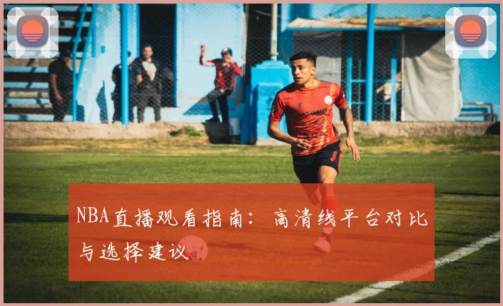 NBA直播观看指南：高清线平台对比与选择建议