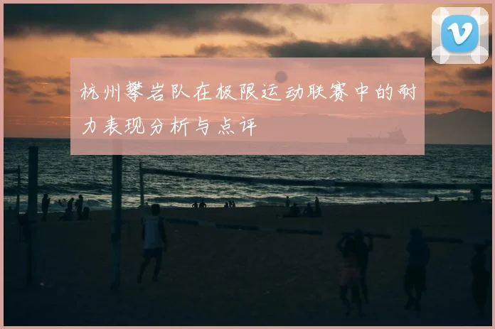 杭州攀岩队在极限运动联赛中的耐力表现分析与点评