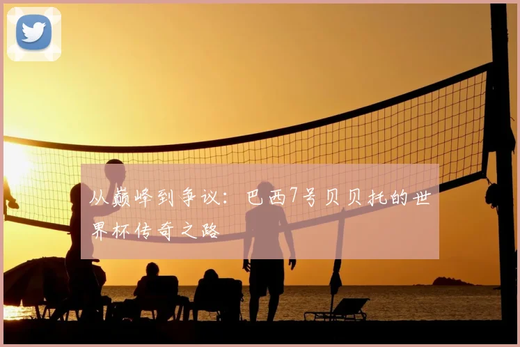 从巅峰到争议：巴西7号贝贝托的世界杯传奇之路