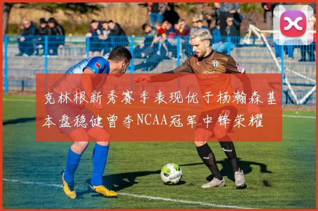 克林根新秀赛季表现优于杨瀚森基本盘稳健曾夺NCAA冠军中锋荣耀