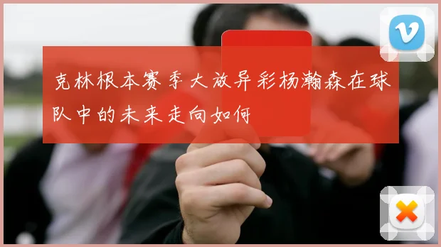 克林根本赛季大放异彩杨瀚森在球队中的未来走向如何