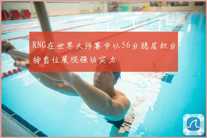 RNG在世界大师赛中以56分稳居积分榜首位展现强劲实力