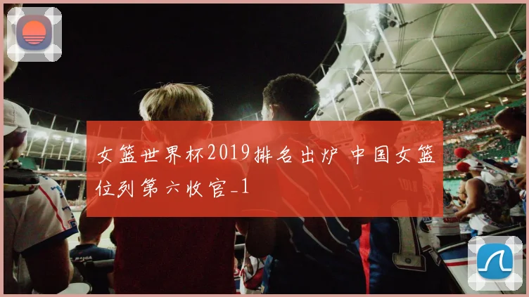 女篮世界杯2019排名出炉 中国女篮位列第六收官_1