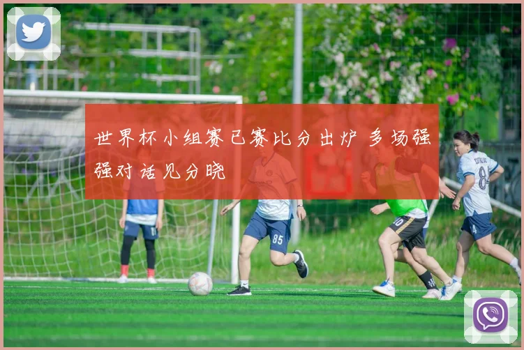 世界杯小组赛已赛比分出炉 多场强强对话见分晓