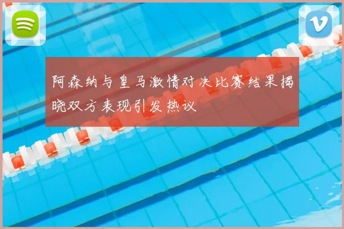 阿森纳与皇马激情对决比赛结果揭晓双方表现引发热议