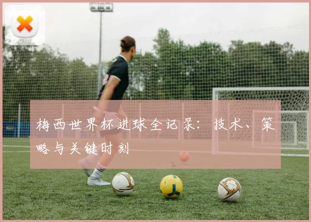 梅西世界杯进球全记录：技术、策略与关键时刻
