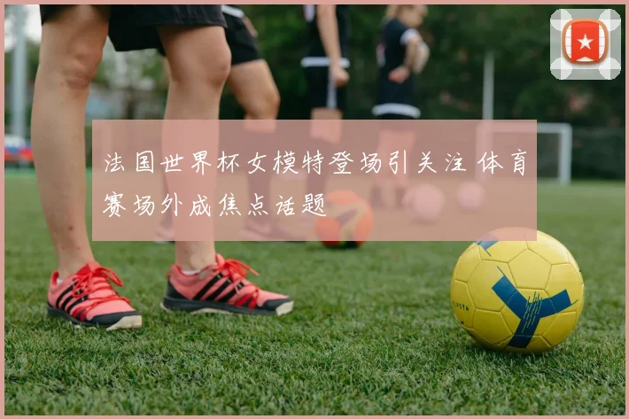 法国世界杯女模特登场引关注 体育赛场外成焦点话题