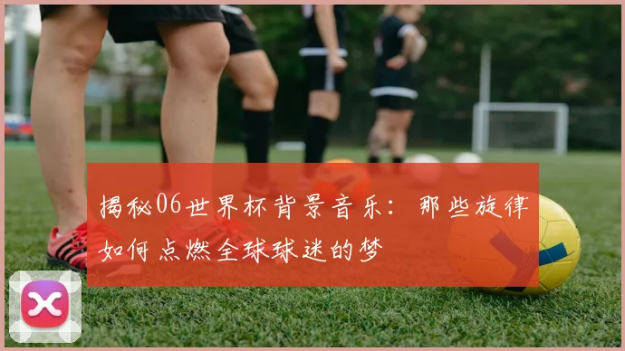 揭秘06世界杯背景音乐：那些旋律如何点燃全球球迷的梦