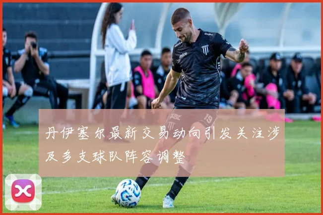丹伊塞尔最新交易动向引发关注涉及多支球队阵容调整
