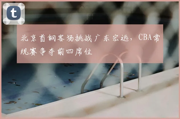 北京首钢客场挑战广东宏远，CBA常规赛争夺前四席位