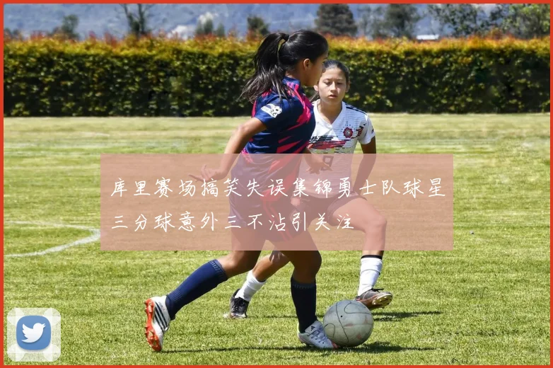 库里赛场搞笑失误集锦勇士队球星三分球意外三不沾引关注