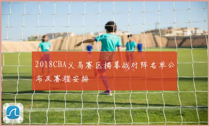 2018CBA义乌赛区揭幕战对阵名单公布及赛程安排