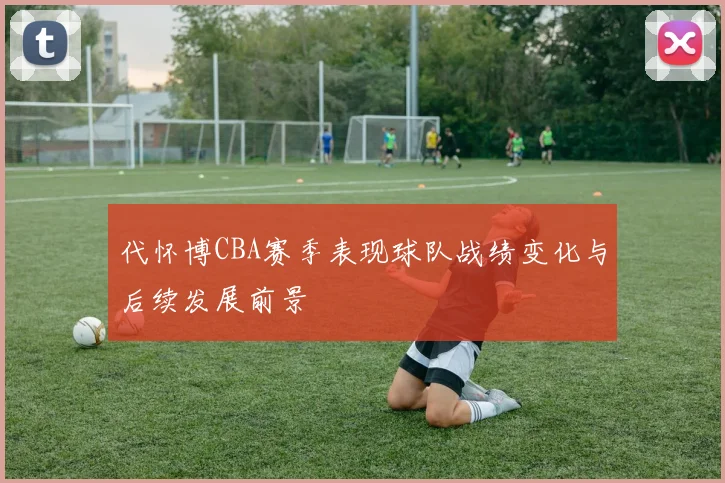 代怀博CBA赛季表现球队战绩变化与后续发展前景