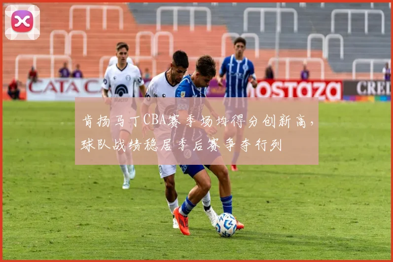 肯扬马丁CBA赛季场均得分创新高，球队战绩稳居季后赛争夺行列