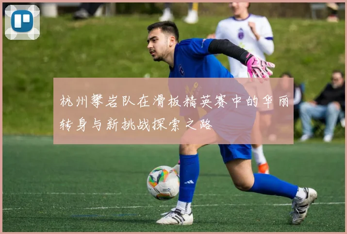 杭州攀岩队在滑板精英赛中的华丽转身与新挑战探索之路